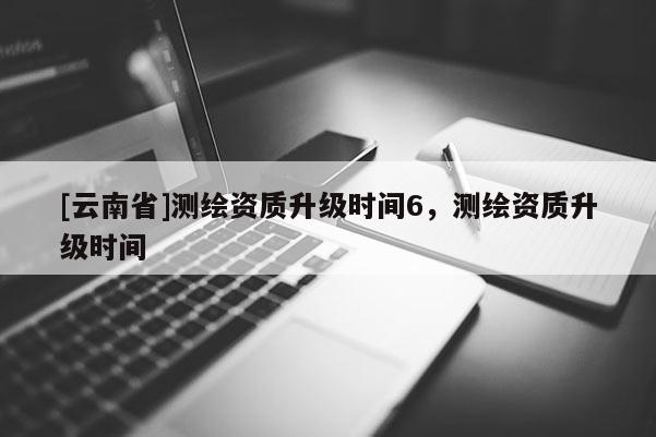 [云南省]測繪資質升級時間6，測繪資質升級時間