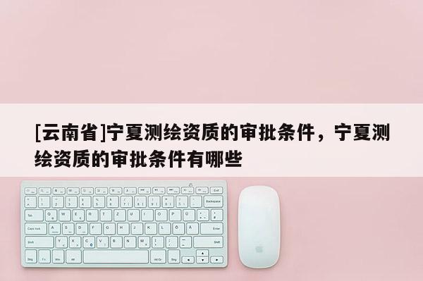 [云南省]寧夏測繪資質的審批條件，寧夏測繪資質的審批條件有哪些