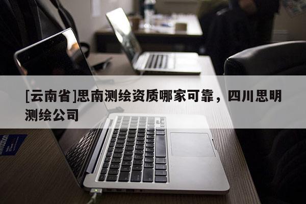 [云南省]思南測繪資質哪家可靠，四川思明測繪公司