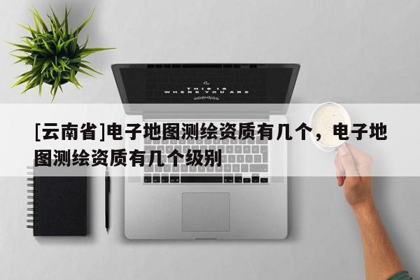 [云南省]電子地圖測繪資質有幾個，電子地圖測繪資質有幾個級別