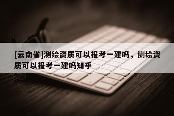 [云南省]測(cè)繪資質(zhì)可以報(bào)考一建嗎，測(cè)繪資質(zhì)可以報(bào)考一建嗎知乎