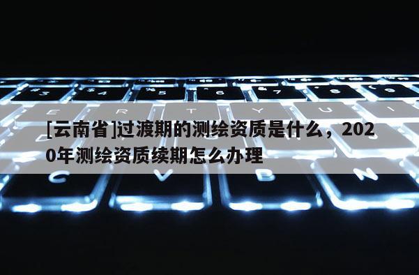 [云南省]過(guò)渡期的測(cè)繪資質(zhì)是什么，2020年測(cè)繪資質(zhì)續(xù)期怎么辦理