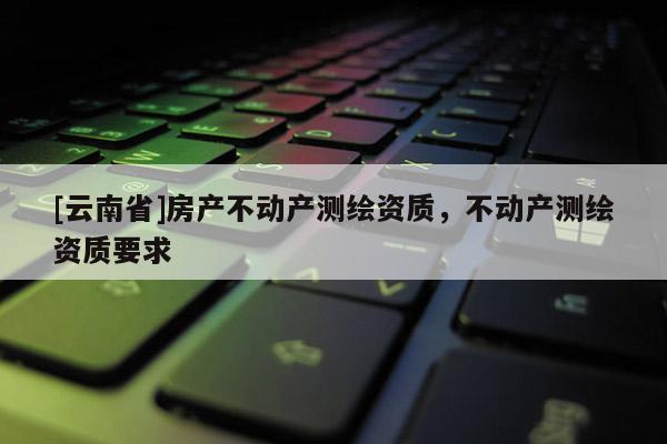 [云南省]房產不動產測繪資質，不動產測繪資質要求