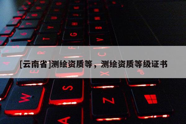 [云南省]測繪資質等，測繪資質等級證書