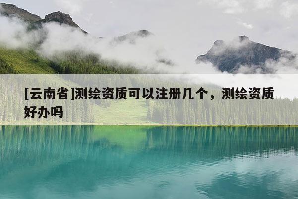 [云南省]測繪資質可以注冊幾個，測繪資質好辦嗎