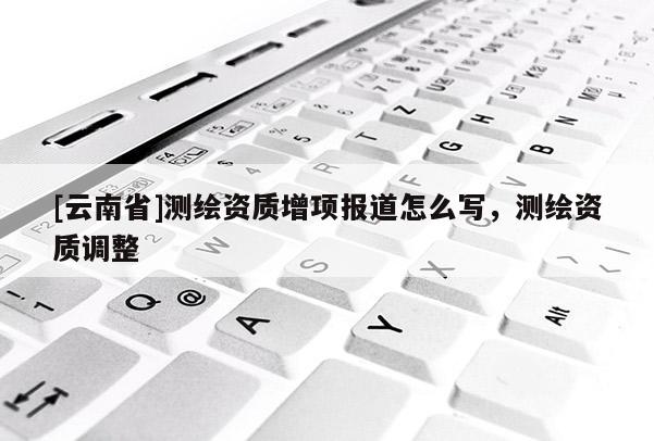 [云南省]測繪資質增項報道怎么寫，測繪資質調整