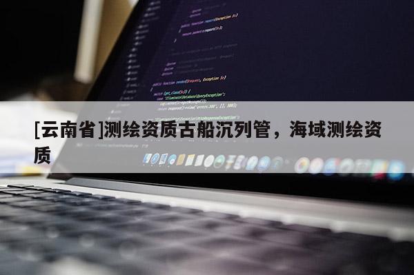 [云南省]測繪資質古船沉列管，海域測繪資質