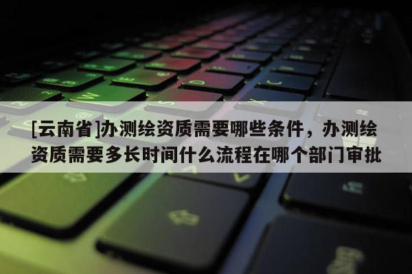 [云南省]辦測繪資質需要哪些條件，辦測繪資質需要多長時間什么流程在哪個部門審批