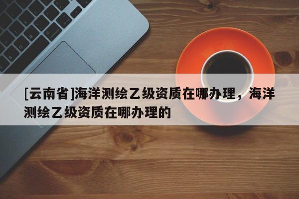 [云南省]海洋測繪乙級資質在哪辦理，海洋測繪乙級資質在哪辦理的