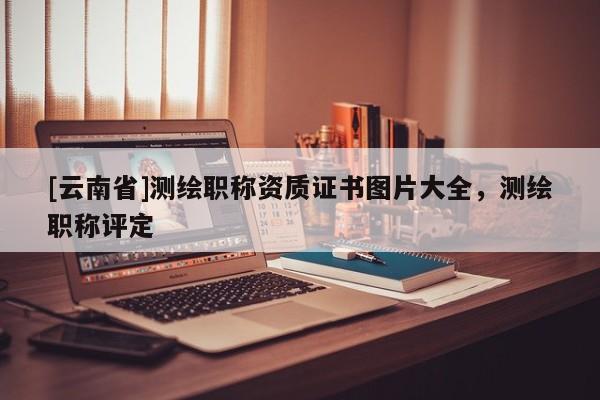 [云南省]測繪職稱資質(zhì)證書圖片大全，測繪職稱評(píng)定