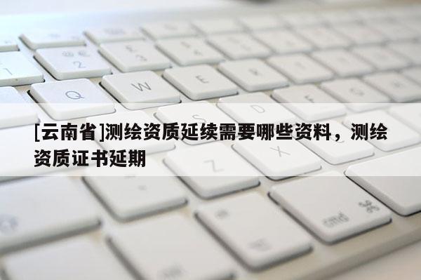 [云南省]測繪資質延續需要哪些資料，測繪資質證書延期
