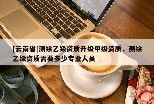 [云南省]測繪乙級資質升級甲級資質，測繪乙級資質需要多少專業人員