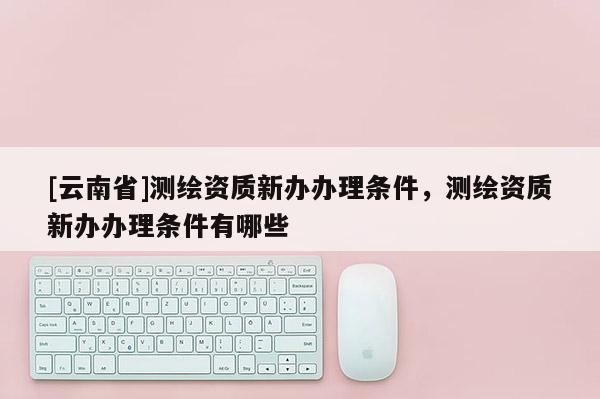 [云南省]測繪資質新辦辦理條件，測繪資質新辦辦理條件有哪些