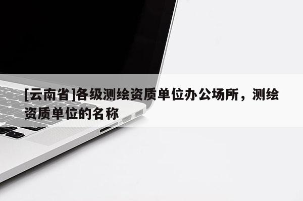 [云南省]各級測繪資質單位辦公場所，測繪資質單位的名稱