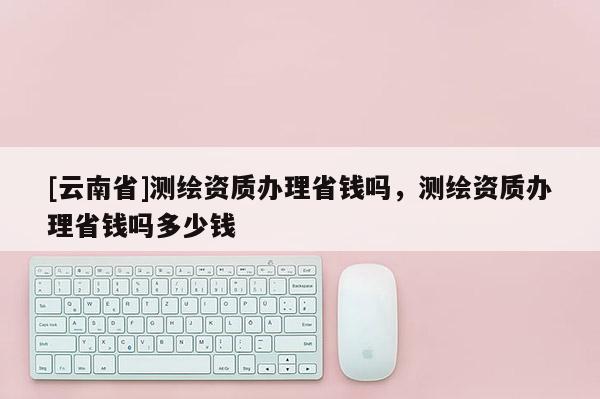 [云南省]測繪資質辦理省錢嗎，測繪資質辦理省錢嗎多少錢