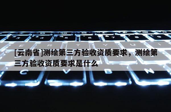 [云南省]測繪第三方驗收資質要求，測繪第三方驗收資質要求是什么