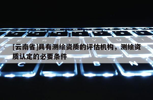 [云南省]具有測繪資質的評估機構，測繪資質認定的必要條件