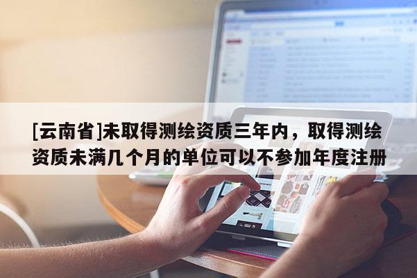 [云南省]未取得測繪資質三年內，取得測繪資質未滿幾個月的單位可以不參加年度注冊
