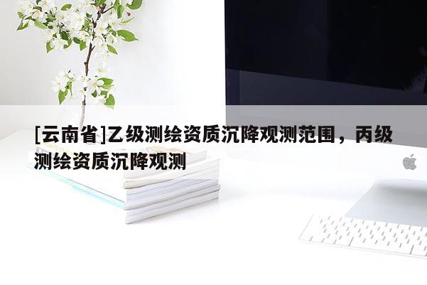 [云南省]乙級測繪資質沉降觀測范圍，丙級測繪資質沉降觀測