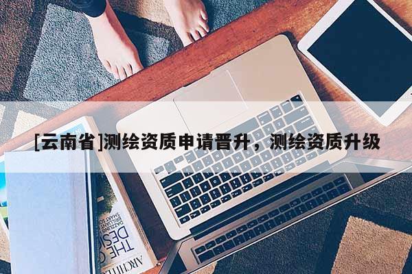 [云南省]測繪資質申請晉升，測繪資質升級