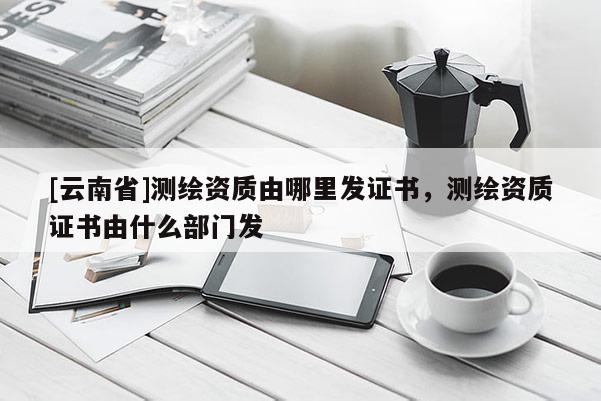 [云南省]測繪資質由哪里發證書，測繪資質證書由什么部門發