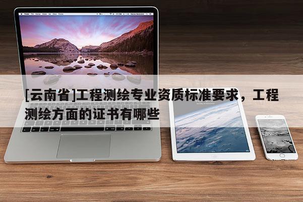 [云南省]工程測繪專業資質標準要求，工程測繪方面的證書有哪些