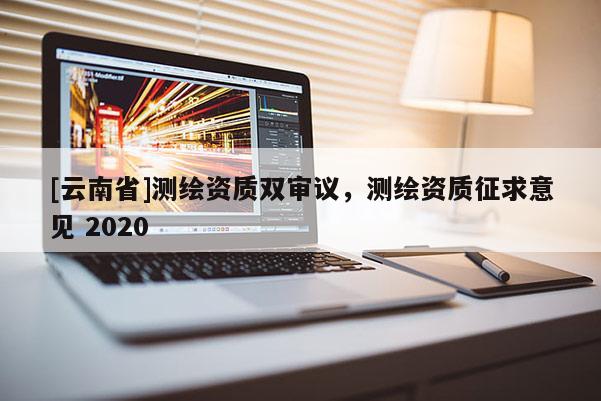 [云南省]測繪資質雙審議，測繪資質征求意見 2020
