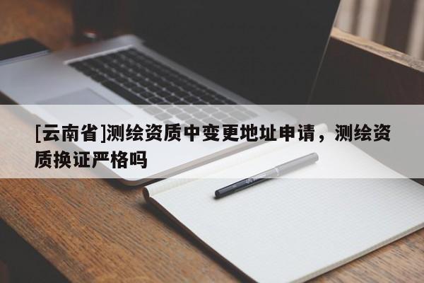 [云南省]測(cè)繪資質(zhì)中變更地址申請(qǐng)，測(cè)繪資質(zhì)換證嚴(yán)格嗎