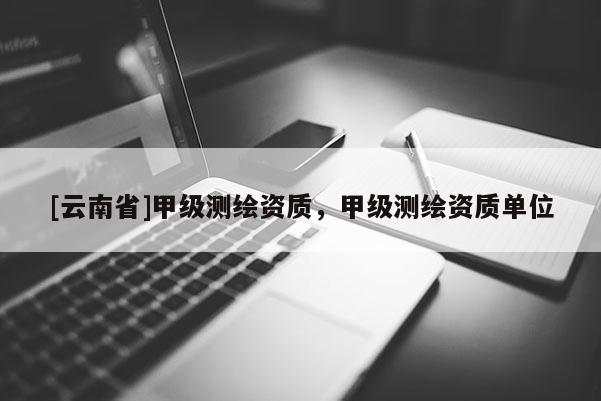 [云南省]甲級測繪資質(zhì)，甲級測繪資質(zhì)單位