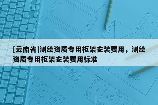 [云南省]測繪資質專用柜架安裝費用，測繪資質專用柜架安裝費用標準