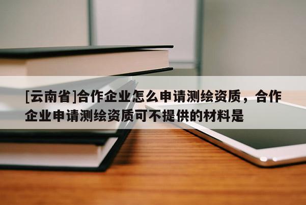 [云南省]合作企業怎么申請測繪資質，合作企業申請測繪資質可不提供的材料是