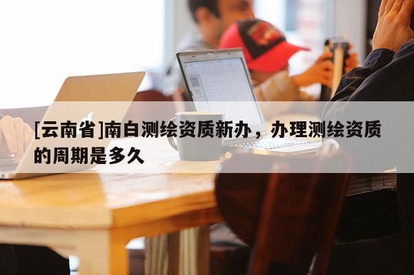 [云南省]南白測繪資質新辦，辦理測繪資質的周期是多久