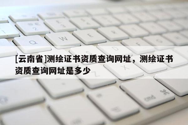 [云南省]測繪證書資質查詢網址，測繪證書資質查詢網址是多少