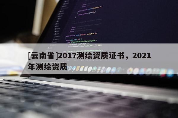 [云南省]2017測繪資質證書，2021年測繪資質
