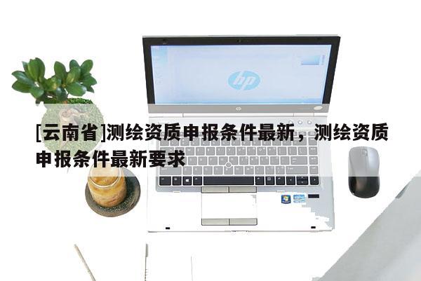 [云南省]測繪資質申報條件最新，測繪資質申報條件最新要求