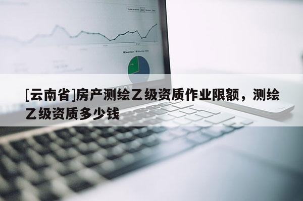[云南省]房產測繪乙級資質作業限額，測繪乙級資質多少錢