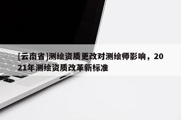 [云南省]測繪資質更改對測繪師影響，2021年測繪資質改革新標準