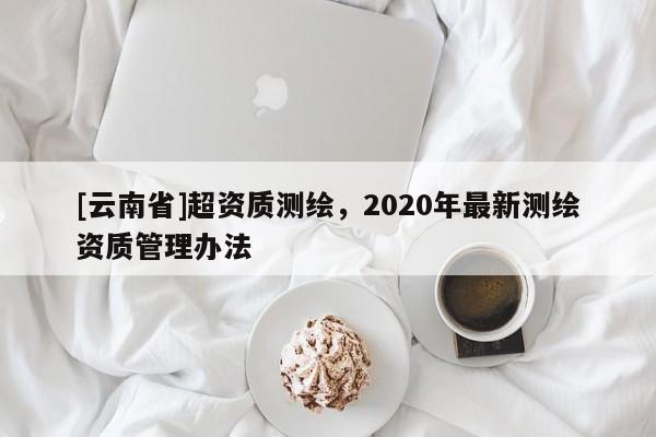 [云南省]超資質(zhì)測(cè)繪，2020年最新測(cè)繪資質(zhì)管理辦法