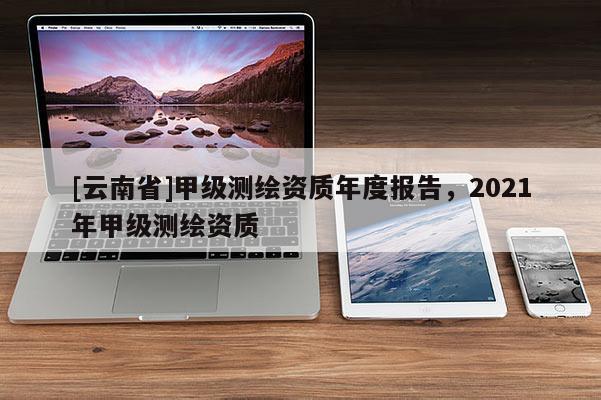 [云南省]甲級(jí)測繪資質(zhì)年度報(bào)告，2021年甲級(jí)測繪資質(zhì)