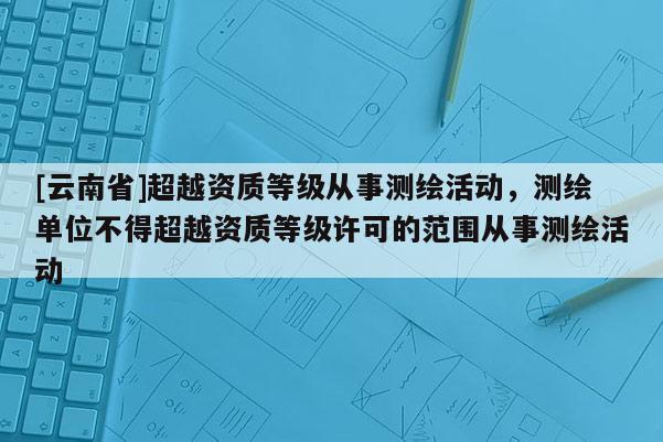 [云南省]超越資質等級從事測繪活動，測繪單位不得超越資質等級許可的范圍從事測繪活動