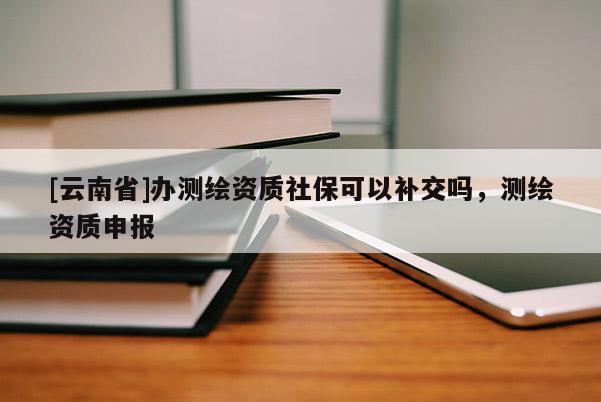 [云南省]辦測繪資質(zhì)社保可以補交嗎，測繪資質(zhì)申報