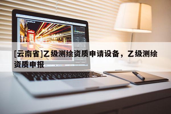 [云南省]乙級(jí)測(cè)繪資質(zhì)申請(qǐng)?jiān)O(shè)備，乙級(jí)測(cè)繪資質(zhì)申報(bào)
