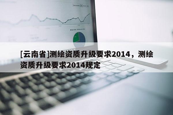 [云南省]測繪資質(zhì)升級要求2014，測繪資質(zhì)升級要求2014規(guī)定