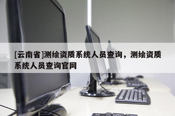 [云南省]測繪資質系統人員查詢，測繪資質系統人員查詢官網