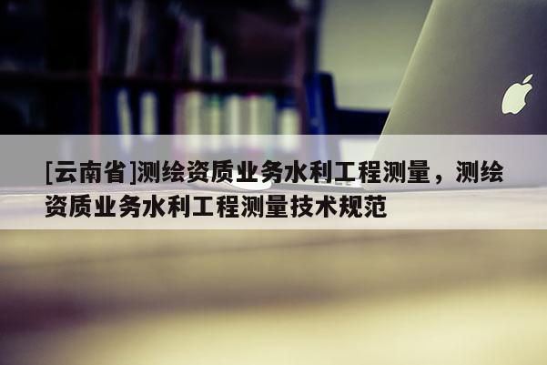 [云南省]測繪資質業務水利工程測量，測繪資質業務水利工程測量技術規范