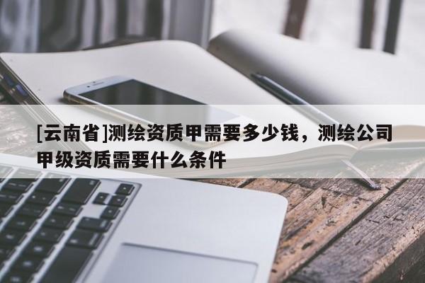 [云南省]測繪資質甲需要多少錢，測繪公司甲級資質需要什么條件