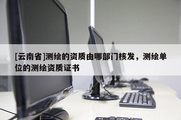 [云南省]測繪的資質(zhì)由哪部門核發(fā)，測繪單位的測繪資質(zhì)證書