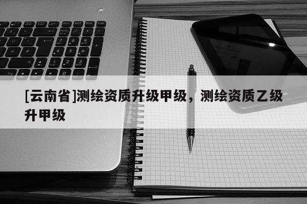 [云南省]測繪資質(zhì)升級甲級，測繪資質(zhì)乙級升甲級