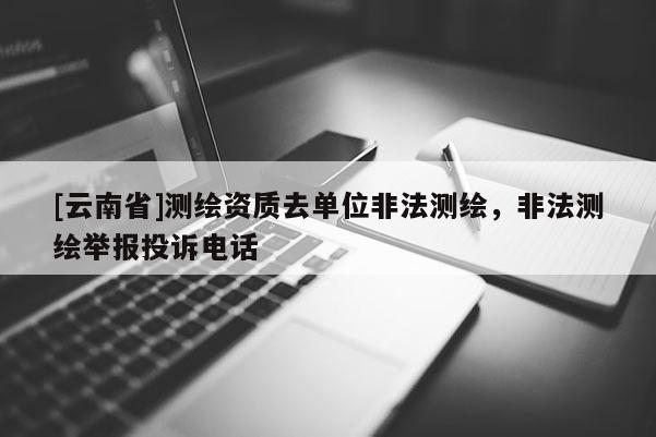 [云南省]測繪資質去單位非法測繪，非法測繪舉報投訴電話