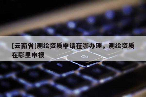 [云南省]測(cè)繪資質(zhì)申請(qǐng)?jiān)谀霓k理，測(cè)繪資質(zhì)在哪里申報(bào)